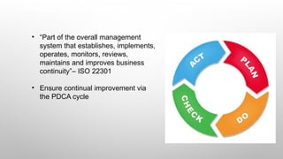 Please implement a BCMS – not just BCM
• “Part of the overall management
system that establishes, implements,
operates, monitors, reviews,
maintains and improves business
continuity”– ISO 22301
• Ensure continual improvement via
the PDCA cycle
 