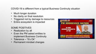 BCP in times of COVID-19
COVID-19 is different from a typical Business Continuity situation
• Much longer duration
• No clarity on final resolution
• Triggered not by damage to resources
• Entire ecosystem is impacted
SOME POSITIVES
• Realization by all
• Even the PM asked entities to
implement Business Continuity
• Tolerance – “It’s Ok”
• Permanent mindset changes
 