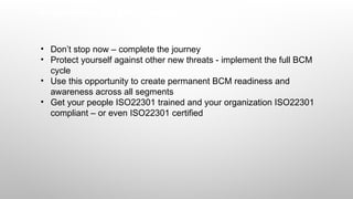 Suggestions for professionals
• Don’t stop now – complete the journey
• Protect yourself against other new threats - implement the full BCM
cycle
• Use this opportunity to create permanent BCM readiness and
awareness across all segments
• Get your people ISO22301 trained and your organization ISO22301
compliant – or even ISO22301 certified
 