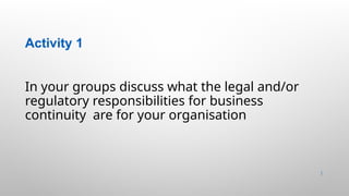 Activity 1
7 |
In your groups discuss what the legal and/or
regulatory responsibilities for business
continuity are for your organisation
 