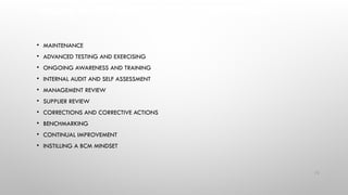 ENSURE REVIEW, MAINTENANCE AND IMPROVEMENT
• MAINTENANCE
• ADVANCED TESTING AND EXERCISING
• ONGOING AWARENESS AND TRAINING
• INTERNAL AUDIT AND SELF ASSESSMENT
• MANAGEMENT REVIEW
• SUPPLIER REVIEW
• CORRECTIONS AND CORRECTIVE ACTIONS
• BENCHMARKING
• CONTINUAL IMPROVEMENT
• INSTILLING A BCM MINDSET
72
 