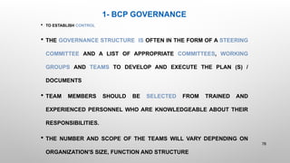 1- BCP GOVERNANCE
 TO ESTABLISH CONTROL
 THE GOVERNANCE STRUCTURE IS OFTEN IN THE FORM OF A STEERING
COMMITTEE AND A LIST OF APPROPRIATE COMMITTEES, WORKING
GROUPS AND TEAMS TO DEVELOP AND EXECUTE THE PLAN (S) /
DOCUMENTS
 TEAM MEMBERS SHOULD BE SELECTED FROM TRAINED AND
EXPERIENCED PERSONNEL WHO ARE KNOWLEDGEABLE ABOUT THEIR
RESPONSIBILITIES.
 THE NUMBER AND SCOPE OF THE TEAMS WILL VARY DEPENDING ON
ORGANIZATION'S SIZE, FUNCTION AND STRUCTURE
78
 