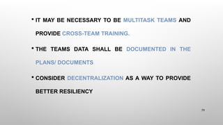  IT MAY BE NECESSARY TO BE MULTITASK TEAMS AND
PROVIDE CROSS-TEAM TRAINING.
 THE TEAMS DATA SHALL BE DOCUMENTED IN THE
PLANS/ DOCUMENTS
 CONSIDER DECENTRALIZATION AS A WAY TO PROVIDE
BETTER RESILIENCY
79
 