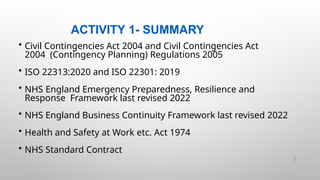 ACTIVITY 1- SUMMARY
8 |
• Civil Contingencies Act 2004 and Civil Contingencies Act
2004 (Contingency Planning) Regulations 2005
• ISO 22313:2020 and ISO 22301: 2019
• NHS England Emergency Preparedness, Resilience and
Response Framework last revised 2022
• NHS England Business Continuity Framework last revised 2022
• Health and Safety at Work etc. Act 1974
• NHS Standard Contract
 