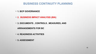 BUSINESS CONTINUITY PLANNING
• 1. BCP GOVERNANCE
• 2. BUSINESS IMPACT ANALYSIS (BIA)
• 3. DOCUMENTS , CONTROLS , MEASURES, AND
ARRANGEMENTS FOR BC
• 4. READINESS ACTIVITIES
• 5. ASSESSMENT
82
 