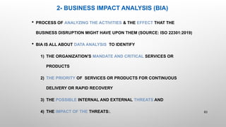 2- BUSINESS IMPACT ANALYSIS (BIA)
 PROCESS OF ANALYZING THE ACTIVITIES & THE EFFECT THAT THE
BUSINESS DISRUPTION MIGHT HAVE UPON THEM (SOURCE: ISO 22301:2019)
 BIA IS ALL ABOUT DATA ANALYSIS TO IDENTIFY
1) THE ORGANIZATION'S MANDATE AND CRITICAL SERVICES OR
PRODUCTS
2) THE PRIORITY OF SERVICES OR PRODUCTS FOR CONTINUOUS
DELIVERY OR RAPID RECOVERY
3) THE POSSIBLE INTERNAL AND EXTERNAL THREATS AND
4) THE IMPACT OF THE THREATS:. 83
 