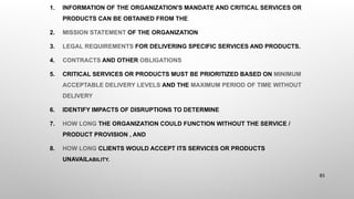 1. INFORMATION OF THE ORGANIZATION'S MANDATE AND CRITICAL SERVICES OR
PRODUCTS CAN BE OBTAINED FROM THE
2. MISSION STATEMENT OF THE ORGANIZATION
3. LEGAL REQUIREMENTS FOR DELIVERING SPECIFIC SERVICES AND PRODUCTS.
4. CONTRACTS AND OTHER OBLIGATIONS
5. CRITICAL SERVICES OR PRODUCTS MUST BE PRIORITIZED BASED ON MINIMUM
ACCEPTABLE DELIVERY LEVELS AND THE MAXIMUM PERIOD OF TIME WITHOUT
DELIVERY
6. IDENTIFY IMPACTS OF DISRUPTIONS TO DETERMINE
7. HOW LONG THE ORGANIZATION COULD FUNCTION WITHOUT THE SERVICE /
PRODUCT PROVISION , AND
8. HOW LONG CLIENTS WOULD ACCEPT ITS SERVICES OR PRODUCTS
UNAVAILABILITY.
85
 