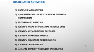 BIA RELATED ACTIVITIES
1) SUPPLY CHAIN ANALYSIS
2) ASSESSMENT OF THE MOST CRITICAL BUSINESS
COMPONENTS
3) IT CONTINUITY ANALYSIS
4) IDENTIFY AREAS OF POTENTIAL REVENUE LOSS
5) IDENTIFY ANY ADDITIONAL EXPENSES
6) IDENTIFY INTANGIBLE LOSSES
7) IDENTIFY INSURANCE REQUIREMENTS
8) IDENTIFY DEPENDENCIES
9) ANALYZE CURRENT RECOVERY CAPABILITIES
87
 