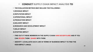 • CONDUCT SUPPLY CHAIN IMPACT ANALYSIS TO
• THE EVALUATION METRICS MAY INCLUDE THE FOLLOWING :
1) REVENUE IMPACT
2) REPUTATION IMPACT
3) OPERATIONAL IMPACT
4) PRODUCTION IMPACT
5) DELIVERY IMPACT
6) RESEARCH AND DEVELOPMENT IMPACT
7) DELAY IMPACT
8) STAFFING IMPACT
• FIND OUT IF THESE MEMBERS IN THE SUPPLY CHAIN HAVE BC/DR PLANS AND IF YOU
CAN REVIEW THEM / SHARE WITH THEM.
• IDENTIFY & EVALUATE EACH LINK IN TERMS OF BUSINESS IMPACT TO FIND THE
HIGH-IMPACT LINK(S)
89
 
