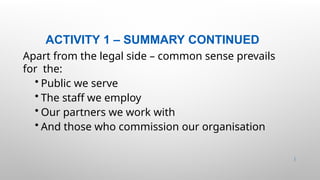 ACTIVITY 1 – SUMMARY CONTINUED
9 |
Apart from the legal side – common sense prevails
for the:
• Public we serve
• The staff we employ
• Our partners we work with
• And those who commission our organisation
 