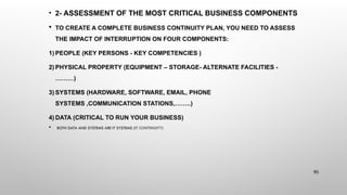 • 2- ASSESSMENT OF THE MOST CRITICAL BUSINESS COMPONENTS
 TO CREATE A COMPLETE BUSINESS CONTINUITY PLAN, YOU NEED TO ASSESS
THE IMPACT OF INTERRUPTION ON FOUR COMPONENTS:
1) PEOPLE (KEY PERSONS - KEY COMPETENCIES )
2) PHYSICAL PROPERTY (EQUIPMENT – STORAGE- ALTERNATE FACILITIES -
………)
3) SYSTEMS (HARDWARE, SOFTWARE, EMAIL, PHONE
SYSTEMS ,COMMUNICATION STATIONS,……..)
4) DATA (CRITICAL TO RUN YOUR BUSINESS)
 BOTH DATA AND SYSTEMS ARE IT SYSTEMS (IT CONTINUITY)
90
 