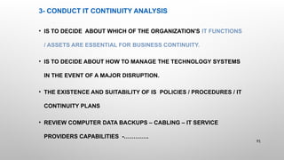 3- CONDUCT IT CONTINUITY ANALYSIS
• IS TO DECIDE ABOUT WHICH OF THE ORGANIZATION'S IT FUNCTIONS
/ ASSETS ARE ESSENTIAL FOR BUSINESS CONTINUITY.
• IS TO DECIDE ABOUT HOW TO MANAGE THE TECHNOLOGY SYSTEMS
IN THE EVENT OF A MAJOR DISRUPTION.
• THE EXISTENCE AND SUITABILITY OF IS POLICIES / PROCEDURES / IT
CONTINUITY PLANS
• REVIEW COMPUTER DATA BACKUPS – CABLING – IT SERVICE
PROVIDERS CAPABILITIES -………….
91
 
