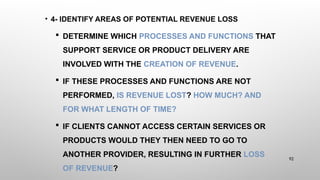 • 4- IDENTIFY AREAS OF POTENTIAL REVENUE LOSS
 DETERMINE WHICH PROCESSES AND FUNCTIONS THAT
SUPPORT SERVICE OR PRODUCT DELIVERY ARE
INVOLVED WITH THE CREATION OF REVENUE.
 IF THESE PROCESSES AND FUNCTIONS ARE NOT
PERFORMED, IS REVENUE LOST? HOW MUCH? AND
FOR WHAT LENGTH OF TIME?
 IF CLIENTS CANNOT ACCESS CERTAIN SERVICES OR
PRODUCTS WOULD THEY THEN NEED TO GO TO
ANOTHER PROVIDER, RESULTING IN FURTHER LOSS
OF REVENUE?
92
 