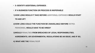 • 5- IDENTIFY ADDITIONAL EXPENSES
• IF A BUSINESS FUNCTION OR PROCESS IS INOPERABLE
1)HOW LONG WOULD IT TAKE BEFORE ADDITIONAL EXPENSES WOULD START
TO ADD UP?
2)HOW LONG COULD THE FUNCTION BE UNAVAILABLE BEFORE EXTRA
PERSONNEL WOULD HAVE TO BE HIRED?
3)WOULD PENALTIES FROM BREACHES OF LEGAL RESPONSIBILITIES,
AGREEMENTS, OR GOVERNMENTAL REGULATIONS BE AN ISSUE, AND IF SO,
4) WHAT ARE THE PENALTIES?
93
 