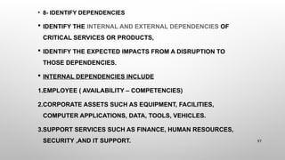 • 8- IDENTIFY DEPENDENCIES
 IDENTIFY THE INTERNAL AND EXTERNAL DEPENDENCIES OF
CRITICAL SERVICES OR PRODUCTS,
 IDENTIFY THE EXPECTED IMPACTS FROM A DISRUPTION TO
THOSE DEPENDENCIES.
 INTERNAL DEPENDENCIES INCLUDE
1.EMPLOYEE ( AVAILABILITY – COMPETENCIES)
2.CORPORATE ASSETS SUCH AS EQUIPMENT, FACILITIES,
COMPUTER APPLICATIONS, DATA, TOOLS, VEHICLES.
3.SUPPORT SERVICES SUCH AS FINANCE, HUMAN RESOURCES,
SECURITY ,AND IT SUPPORT. 97
 