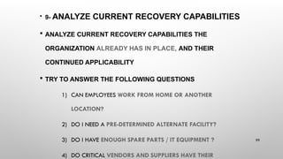 • 9- ANALYZE CURRENT RECOVERY CAPABILITIES
 ANALYZE CURRENT RECOVERY CAPABILITIES THE
ORGANIZATION ALREADY HAS IN PLACE, AND THEIR
CONTINUED APPLICABILITY
 TRY TO ANSWER THE FOLLOWING QUESTIONS
1) CAN EMPLOYEES WORK FROM HOME OR ANOTHER
LOCATION?
2) DO I NEED A PRE-DETERMINED ALTERNATE FACILITY?
3) DO I HAVE ENOUGH SPARE PARTS / IT EQUIPMENT ?
4) DO CRITICAL VENDORS AND SUPPLIERS HAVE THEIR
99
 