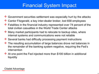 Citadel Advantage
Financial System Impact
 Government securities settlement was especially hurt by the attacks
 Cantor Fitzgerald, a key inter-dealer broker, lost 658 employees
 Fatalities in the financial industry represented over 74 percent of the
total civilian casualties in the World Trade Center attacks
 Many market participants had to relocate to backup sites, where
internal systems and communications were not reliable
 Several banks had difficulty processing payment instructions
 The resulting accumulation of large balances drove net balances in
the remainder of the banking system negative, requiring the Fed’s
intervention
 At one point the Fed injected more than $100 billion in additional
liquidity
 