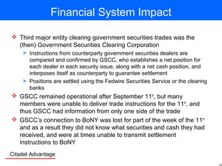 Citadel Advantage
Financial System Impact
 Third major entity clearing government securities trades was the
(then) Government Securities Clearing Corporation
 Instructions from counterparty government securities dealers are
compared and confirmed by GSCC, who establishes a net position for
each dealer in each security issue, along with a net cash position, and
interposes itself as counterparty to guarantee settlement
 Positions are settled using the Fedwire Securities Service or the clearing
banks
 GSCC remained operational after September 11th
, but many
members were unable to deliver trade instructions for the 11th
, and
thus GSCC had information from only one side of the trade
 GSCC’s connection to BoNY was lost for part of the week of the 11th
and as a result they did not know what securities and cash they had
received, and were at times unable to transmit settlement
instructions to BoNY
 
