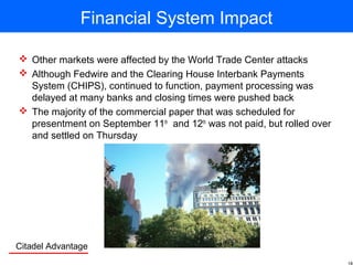 Citadel Advantage
Financial System Impact
 Other markets were affected by the World Trade Center attacks
 Although Fedwire and the Clearing House Interbank Payments
System (CHIPS), continued to function, payment processing was
delayed at many banks and closing times were pushed back
 The majority of the commercial paper that was scheduled for
presentment on September 11th
and 12th
was not paid, but rolled over
and settled on Thursday
 