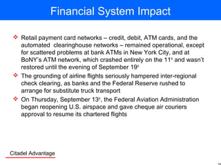Citadel Advantage
Financial System Impact
 Retail payment card networks – credit, debit, ATM cards, and the
automated clearinghouse networks – remained operational, except
for scattered problems at bank ATMs in New York City, and at
BoNY’s ATM network, which crashed entirely on the 11th
and wasn’t
restored until the evening of September 19th
 The grounding of airline flights seriously hampered inter-regional
check clearing, as banks and the Federal Reserve rushed to
arrange for substitute truck transport
 On Thursday, September 13th
, the Federal Aviation Administration
began reopening U.S. airspace and gave cheque air couriers
approval to resume its chartered flights
 