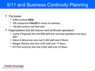Citadel Advantage
9/11 and Business Continuity Planning
 The losses
 2,800 workers DIED
 320 companies FAILED to return to business
 135,000 workers lost their jobs
 Organizations that did recover and continued operations
 Cantor Fitzgerald who lost 658 staff and resumed operations two days
later
 Marsh & McLennan who had 3,200 staff over 8 floors
 Morgan Stanley who had 3,500 staff over 17 floors
 NY Port Authority who had 2,000 staff over 23 floors
 
