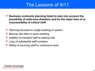 Citadel Advantage
The Lessons of 9/11
 Business continuity planning failed to take into account the
possibility of wide-area disasters and for the major loss of or
inaccessibility of critical staff
 Planning focused on single building or system
 Backup site often in same building
 Inability to transport staff to backup site
 Loss of substantial staff numbers
 Ability of surviving staff to continue to work
 