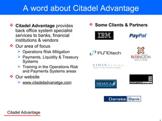 Citadel Advantage
A word about Citadel Advantage
 Citadel Advantage provides
back office system specialist
services to banks, financial
institutions & vendors
 Our area of focus
 Operations Risk Mitigation
 Payments, Liquidity & Treasury
Systems
 Training in the Operations Risk
and Payments Systems areas
 Our website
 www.citadeladvanatge.com
 Some Clients & Partners
 