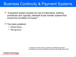 Citadel Advantage
Business Continuity & Payment Systems
 "A payment system consists of a set of instruments, banking
procedures and, typically, interbank funds transfer systems that
ensure the circulation of money" *
 Two basic problems
 Narrow focus
 Wrong focus
* "A glossary of terms used in payments and settlement systems“
Committee on Payment & Settlement Systems. BIS, Basel. March 2003
 