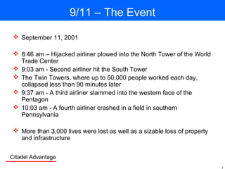 Citadel Advantage
9/11 – The Event
 September 11, 2001
 8:46 am – Hijacked airliner plowed into the North Tower of the World
Trade Center
 9:03 am - Second airliner hit the South Tower
 The Twin Towers, where up to 50,000 people worked each day,
collapsed less than 90 minutes later
 9:37 am - A third airliner slammed into the western face of the
Pentagon
 10:03 am - A fourth airliner crashed in a field in southern
Pennsylvania
 More than 3,000 lives were lost as well as a sizable loss of property
and infrastructure
 