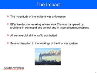 Citadel Advantage
The Impact
 The magnitude of the incident was unforeseen
 Effective decision-making in New York City was hampered by
problems in command and control and in internal communications
 All commercial airline traffic was halted
 Severe disruption to the workings of the financial system
 