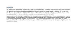 Disclaimer
The Small Business Development Corporation (SBDC) does not provide legal advice. Formal legal advice should be sought when appropriate.
The information and advice provided is made available in good faith and is derived from sources believed to be reliable and accurate at the
time of release. However, the information is provided solely on the basis that readers will be responsible for making their own assessment of
the matters discussed and that they should verify all relevant representations, statements and information.
By accessing information or using this template, each user waives and releases the SBDC, the State of Western Australia, and their respective
officers, employees, and agents to the full extent permitted by law from any and all claims (including claims in negligence) relating to the usage
of the material made available by the SBDC, including in regards to any omission and/or errors. In no event shall the SBDC, the State of
Western Australia, or its respective officers, employees or agents be liable for any incident or consequential damages resulting from use of, or
reliance on this material.
 