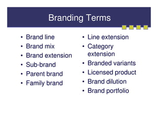 Branding Terms

•   Brand line        • Line extension
•   Brand mix         • Category
•   Brand extension     extension
•   Sub-brand         • Branded variants
•   Parent brand      • Licensed product
•   Family brand      • Brand dilution
                      • Brand portfolio
 