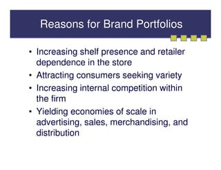Reasons for Brand Portfolios

• Increasing shelf presence and retailer
  dependence in the store
• Attracting consumers seeking variety
• Increasing internal competition within
  the firm
• Yielding economies of scale in
  advertising, sales, merchandising, and
  distribution
 