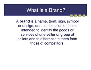 What is a Brand?

A brand is a name, term, sign, symbol
 or design, or a combination of them,
   intended to identify the goods or
   services of one seller or group of
 sellers and to differentiate them from
          those of competitors.
 