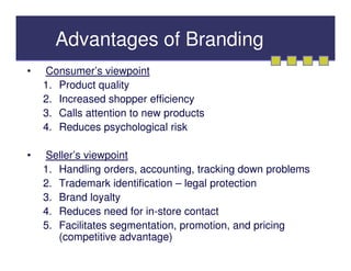 Advantages of Branding
•   Consumer’s viewpoint
    1. Product quality
    2. Increased shopper efficiency
    3. Calls attention to new products
    4. Reduces psychological risk

•   Seller’s viewpoint
    1. Handling orders, accounting, tracking down problems
    2. Trademark identification – legal protection
    3. Brand loyalty
    4. Reduces need for in-store contact
    5. Facilitates segmentation, promotion, and pricing
       (competitive advantage)
 
