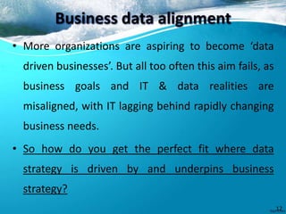 Business data alignment
• More organizations are aspiring to become ‘data
driven businesses’. But all too often this aim fails, as
business goals and IT & data realities are
misaligned, with IT lagging behind rapidly changing
business needs.
• So how do you get the perfect fit where data
strategy is driven by and underpins business
strategy?
12
 