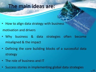 The main ideas are:
• How to align data strategy with business
motivation and drivers
• Why business & data strategies often become
misaligned & the impact
• Defining the core building blocks of a successful data
strategy
• The role of business and IT
• Success stories in implementing global data strategies
13
 