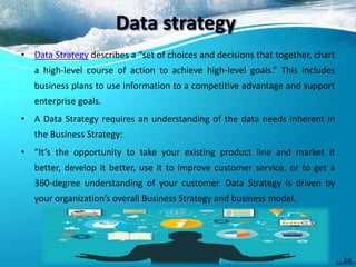 Data strategy
• Data Strategy describes a “set of choices and decisions that together, chart
a high-level course of action to achieve high-level goals.” This includes
business plans to use information to a competitive advantage and support
enterprise goals.
• A Data Strategy requires an understanding of the data needs inherent in
the Business Strategy:
• “It’s the opportunity to take your existing product line and market it
better, develop it better, use it to improve customer service, or to get a
360-degree understanding of your customer. Data Strategy is driven by
your organization’s overall Business Strategy and business model.
14
 