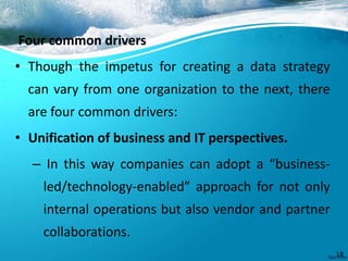 Four common drivers
• Though the impetus for creating a data strategy
can vary from one organization to the next, there
are four common drivers:
• Unification of business and IT perspectives.
– In this way companies can adopt a “business-
led/technology-enabled” approach for not only
internal operations but also vendor and partner
collaborations.
18
 