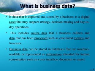 What is business data?
• is data that is captured and stored by a business as a digital
asset that may support strategy, decision making and day-to-
day operations.
• This includes source data that a business collects and
data that has been processed such as calculated metrics and
forecasts.
• Business data can be stored in databases that are machine-
readable or represented as information intended for human
consumption such as a user interface, document or report.
3
 