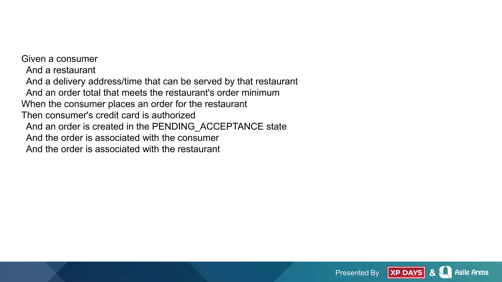 Presented By &
Given a consumer
And a restaurant
And a delivery address/time that can be served by that restaurant
And an order total that meets the restaurant's order minimum
When the consumer places an order for the restaurant
Then consumer's credit card is authorized
And an order is created in the PENDING_ACCEPTANCE state
And the order is associated with the consumer
And the order is associated with the restaurant
 