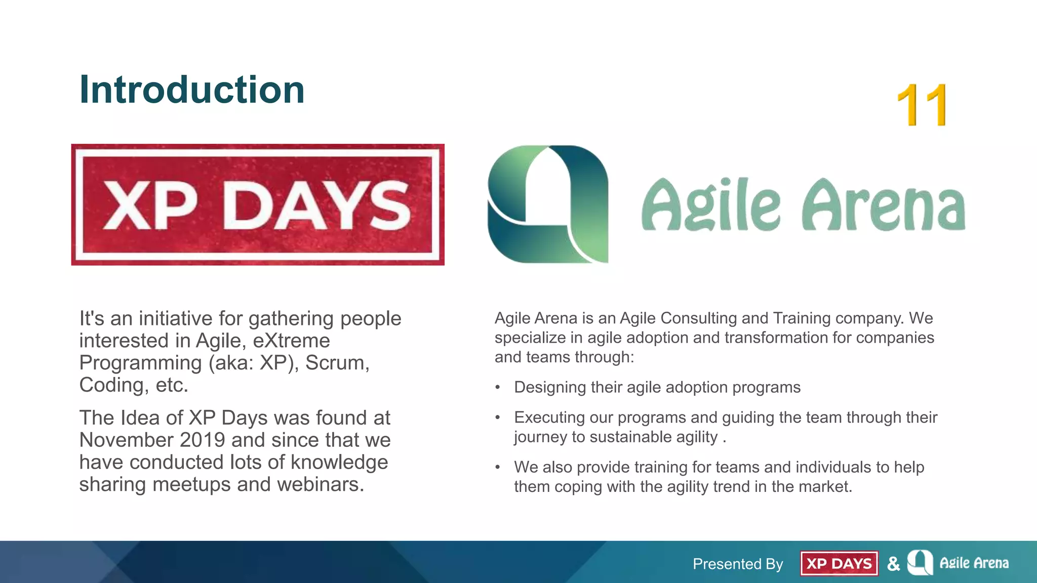 Presented By &
Introduction
It's an initiative for gathering people
interested in Agile, eXtreme
Programming (aka: XP), Scrum,
Coding, etc.
The Idea of XP Days was found at
November 2019 and since that we
have conducted lots of knowledge
sharing meetups and webinars.
Agile Arena is an Agile Consulting and Training company. We
specialize in agile adoption and transformation for companies
and teams through:
• Designing their agile adoption programs
• Executing our programs and guiding the team through their
journey to sustainable agility .
• We also provide training for teams and individuals to help
them coping with the agility trend in the market.
 