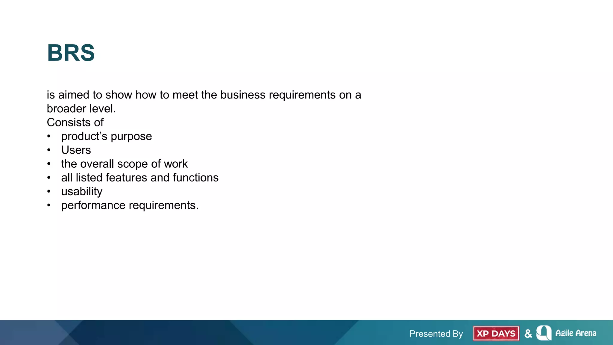 Presented By &
BRS
is aimed to show how to meet the business requirements on a
broader level.
Consists of
• product’s purpose
• Users
• the overall scope of work
• all listed features and functions
• usability
• performance requirements.
 