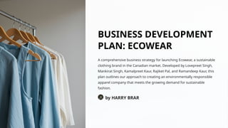 BUSINESS DEVELOPMENT
PLAN: ECOWEAR
A comprehensive business strategy for launching Ecowear, a sustainable
clothing brand in the Canadian market. Developed by Lovepreet Singh,
Mankirat Singh, Kamalpreet Kaur, Rajiket Pal, and Ramandeep Kaur, this
plan outlines our approach to creating an environmentally responsible
apparel company that meets the growing demand for sustainable
fashion.
by HARRY BRAR
 