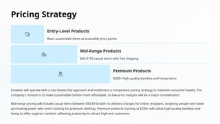 Pricing Strategy
Entry-Level Products
Basic sustainable items at accessible price points
Mid-Range Products
$50-$150 casual items with free shipping
Premium Products
$200+ high-quality bamboo and hemp items
Ecowear will operate with a cost leadership approach and implement a competitive pricing strategy to maintain consumer loyalty. The
company's mission is to make sustainable fashion more affordable, so low-price margins will be a major consideration.
Mid-range pricing will include casual items between $50-$150 with no delivery charges for online shoppers, targeting people with lower
purchasing power who aren't looking for premium clothing. Premium products starting at $200+ will utilize high-quality bamboo and
hemp to offer superior comfort, reflecting exclusivity to attract high-end customers.
 