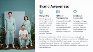 Brand Awareness
Storytelling
Marketing campaigns
will convey the brand's
sustainability mission
through emotional
storytelling that
resonates with
environmentally
conscious customers.
QR Code
Transparency
Products will feature QR
codes redirecting
customers to the
company's sustainability
reports, creating a
culture of transparency.
Emotional
Connection
Campaigns will trigger
emotional responses in
environmentally
conscious customers,
fostering loyalty and
brand advocacy.
Brand awareness strategies will help customers connect more deeply with
Ecowear products, benefiting sales and customer retention. As Tsai (2020) notes,
storytelling is an effective method for improving brand awareness by triggering
emotional responses in customers. By emphasizing environmental
consciousness and transparency, Ecowear aims to build lasting relationships with
its target audience.
 