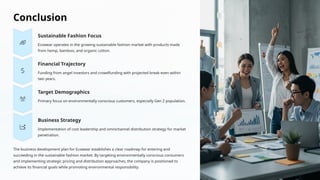 Conclusion
Sustainable Fashion Focus
Ecowear operates in the growing sustainable fashion market with products made
from hemp, bamboo, and organic cotton.
Financial Trajectory
Funding from angel investors and crowdfunding with projected break-even within
two years.
Target Demographics
Primary focus on environmentally conscious customers, especially Gen Z population.
Business Strategy
Implementation of cost leadership and omnichannel distribution strategy for market
penetration.
The business development plan for Ecowear establishes a clear roadmap for entering and
succeeding in the sustainable fashion market. By targeting environmentally conscious consumers
and implementing strategic pricing and distribution approaches, the company is positioned to
achieve its financial goals while promoting environmental responsibility.
 