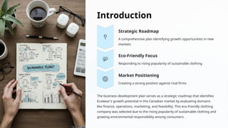 Introduction
Strategic Roadmap
A comprehensive plan identifying growth opportunities in new
markets
Eco-Friendly Focus
Responding to rising popularity of sustainable clothing
Market Positioning
Creating a strong position against rival firms
The business development plan serves as a strategic roadmap that identifies
Ecowear's growth potential in the Canadian market by evaluating domains
like finance, operations, marketing, and feasibility. This eco-friendly clothing
company was selected due to the rising popularity of sustainable clothing and
growing environmental responsibility among consumers.
 