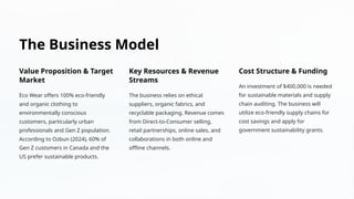The Business Model
Value Proposition & Target
Market
Eco Wear offers 100% eco-friendly
and organic clothing to
environmentally conscious
customers, particularly urban
professionals and Gen Z population.
According to Ozbun (2024), 60% of
Gen Z customers in Canada and the
US prefer sustainable products.
Key Resources & Revenue
Streams
The business relies on ethical
suppliers, organic fabrics, and
recyclable packaging. Revenue comes
from Direct-to-Consumer selling,
retail partnerships, online sales, and
collaborations in both online and
offline channels.
Cost Structure & Funding
An investment of $400,000 is needed
for sustainable materials and supply
chain auditing. The business will
utilize eco-friendly supply chains for
cost savings and apply for
government sustainability grants.
 