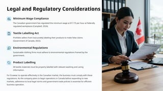 Legal and Regulatory Considerations
Minimum Wage Compliance
The Canadian government has regulated the minimum wage at $17.75 per hour at federally
regulated workplaces (Campbell, 2024).
Textile Labelling Act
Prohibits sellers from inaccurately labeling their products to make false claims
(Government of Canada, 2022).
Environmental Regulations
Sustainable clothing firms must adhere to environmental regulations framed by the
government.
Product Labelling
All textile materials must be properly labelled with relevant washing and caring
information.
For Ecowear to operate effectively in the Canadian market, the business must comply with these
regulations. As the company plans to begin operations in Canada before expanding to new
markets, adherence to local legal norms and government trade policies is essential for efficient
business operation.
 